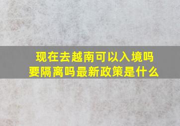 现在去越南可以入境吗要隔离吗最新政策是什么