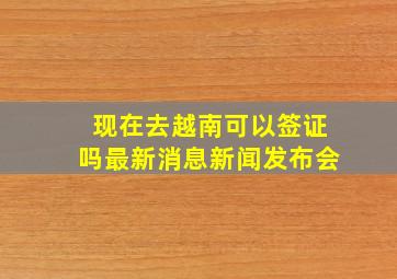 现在去越南可以签证吗最新消息新闻发布会