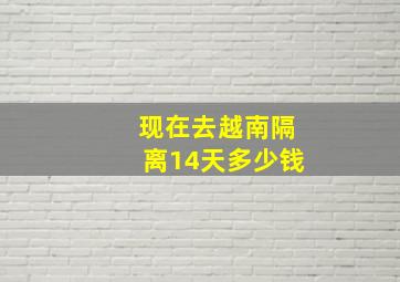 现在去越南隔离14天多少钱