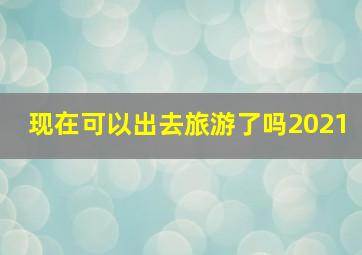 现在可以出去旅游了吗2021