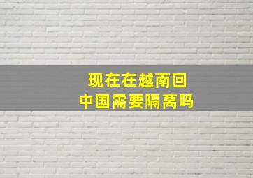 现在在越南回中国需要隔离吗