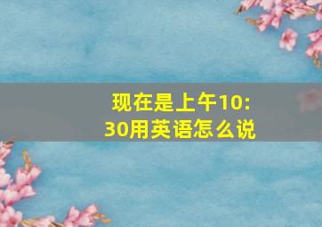 现在是上午10:30用英语怎么说