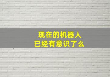 现在的机器人已经有意识了么