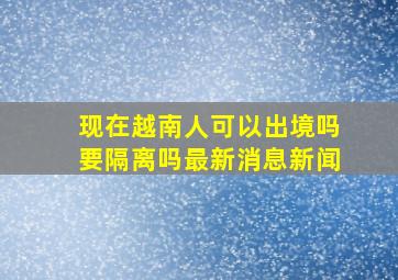 现在越南人可以出境吗要隔离吗最新消息新闻