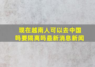 现在越南人可以去中国吗要隔离吗最新消息新闻