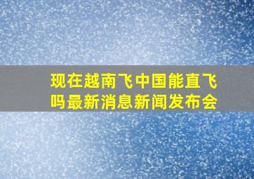 现在越南飞中国能直飞吗最新消息新闻发布会