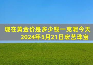 现在黄金价是多少钱一克呢今天2024年5月21日宏艺珠宝