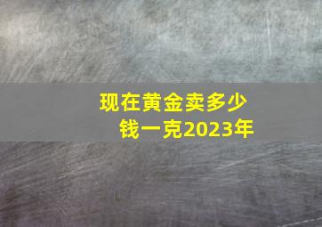 现在黄金卖多少钱一克2023年