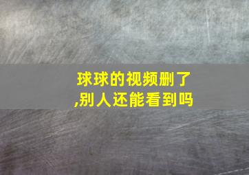 球球的视频删了,别人还能看到吗