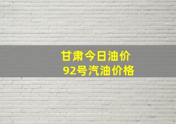 甘肃今日油价92号汽油价格