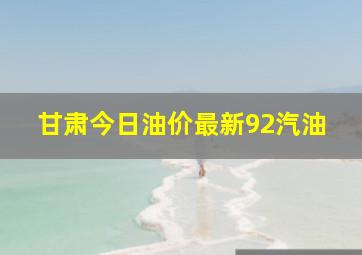 甘肃今日油价最新92汽油