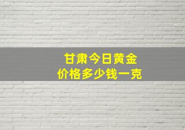 甘肃今日黄金价格多少钱一克