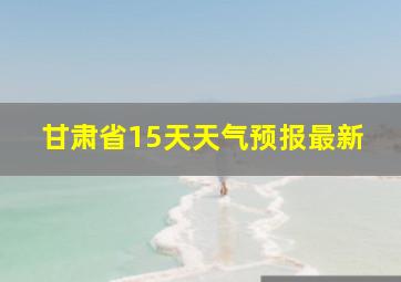 甘肃省15天天气预报最新