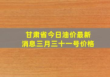 甘肃省今日油价最新消息三月三十一号价格