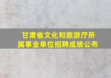 甘肃省文化和旅游厅所属事业单位招聘成绩公布