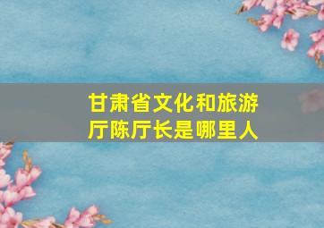 甘肃省文化和旅游厅陈厅长是哪里人