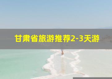 甘肃省旅游推荐2-3天游