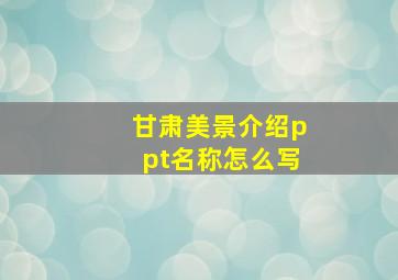 甘肃美景介绍ppt名称怎么写