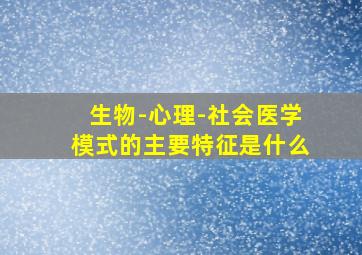 生物-心理-社会医学模式的主要特征是什么