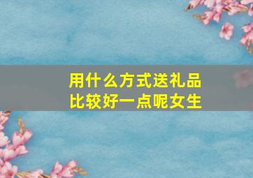 用什么方式送礼品比较好一点呢女生