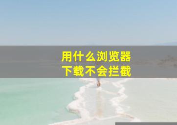 用什么浏览器下载不会拦截