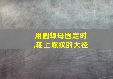 用圆螺母固定时,轴上螺纹的大径