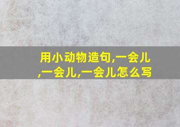 用小动物造句,一会儿,一会儿,一会儿怎么写