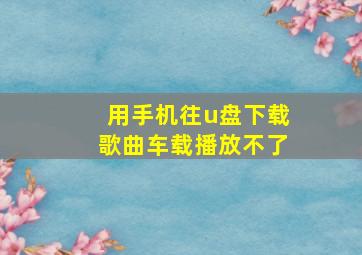 用手机往u盘下载歌曲车载播放不了