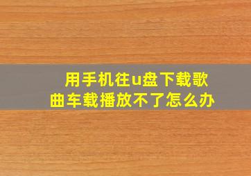 用手机往u盘下载歌曲车载播放不了怎么办