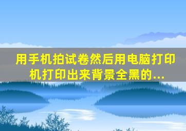 用手机拍试卷然后用电脑打印机打印出来背景全黑的...