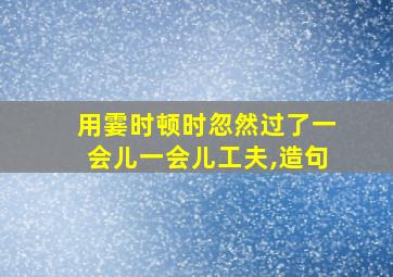 用霎时顿时忽然过了一会儿一会儿工夫,造句