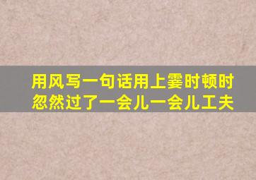 用风写一句话用上霎时顿时忽然过了一会儿一会儿工夫