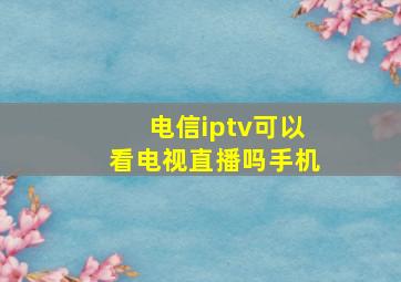 电信iptv可以看电视直播吗手机