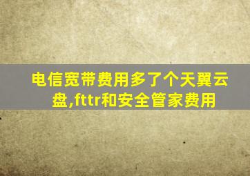 电信宽带费用多了个天翼云盘,fttr和安全管家费用