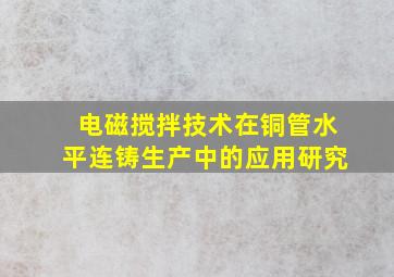 电磁搅拌技术在铜管水平连铸生产中的应用研究