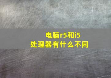 电脑r5和i5处理器有什么不同