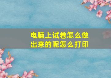 电脑上试卷怎么做出来的呢怎么打印