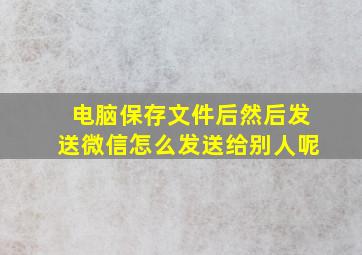 电脑保存文件后然后发送微信怎么发送给别人呢