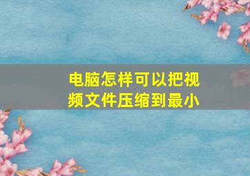 电脑怎样可以把视频文件压缩到最小