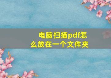 电脑扫描pdf怎么放在一个文件夹