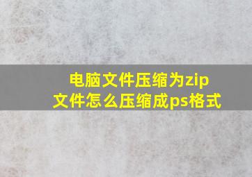 电脑文件压缩为zip文件怎么压缩成ps格式