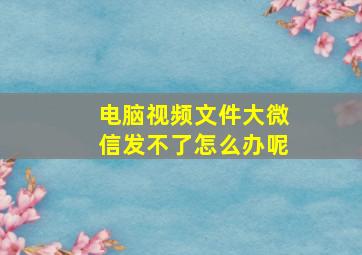 电脑视频文件大微信发不了怎么办呢