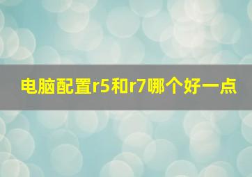 电脑配置r5和r7哪个好一点