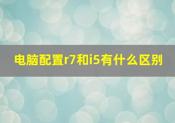 电脑配置r7和i5有什么区别