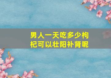 男人一天吃多少枸杞可以壮阳补肾呢