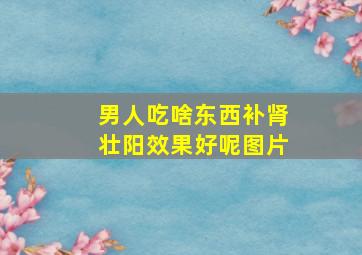 男人吃啥东西补肾壮阳效果好呢图片