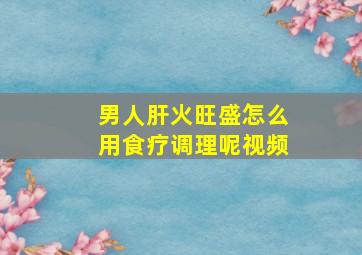 男人肝火旺盛怎么用食疗调理呢视频