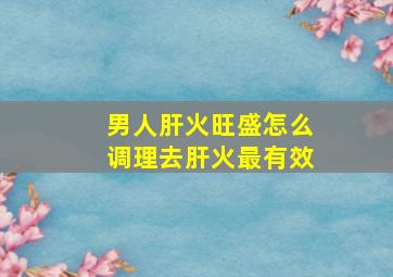 男人肝火旺盛怎么调理去肝火最有效