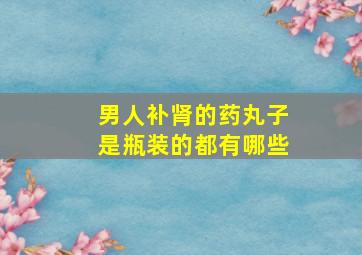 男人补肾的药丸子是瓶装的都有哪些