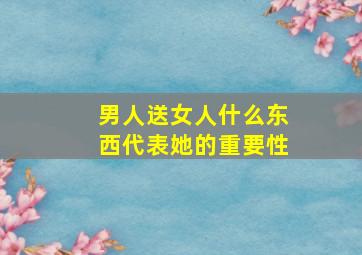 男人送女人什么东西代表她的重要性